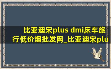 比亚迪宋plus dmi床车旅行(低价烟批发网)_比亚迪宋plus dmi床车